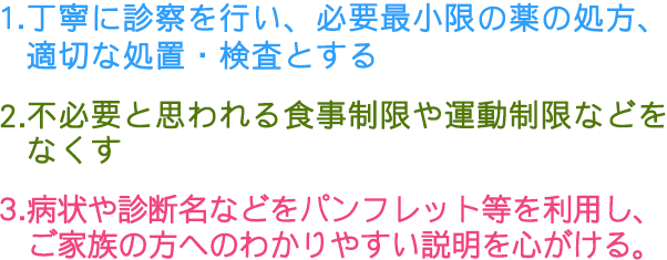 1.丁寧に診察を行い、必要最小限の薬の処方、適切な処置・検査とする 2.不必要と思われる食事制限や運動制限などをなくす 3.病状や診断名などをパンフレット等を利用し、ご家族の方へのわかりやすい説明を心がける。